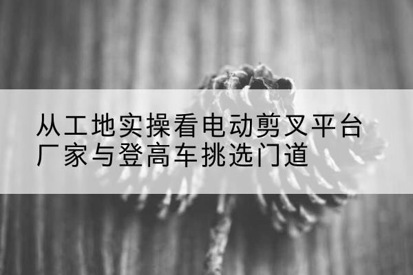 紫云电动剪叉升降平台厂家-从工地实操看电动剪叉平台厂家与登高车挑选门道