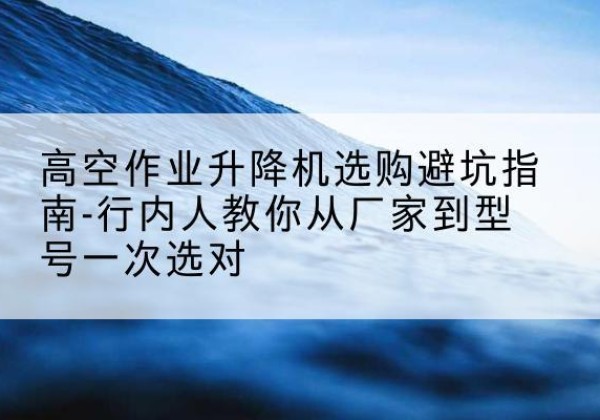 紫云升降平台厂家-高空作业升降机选购避坑指南-行内人教你从厂家到型号一次选对