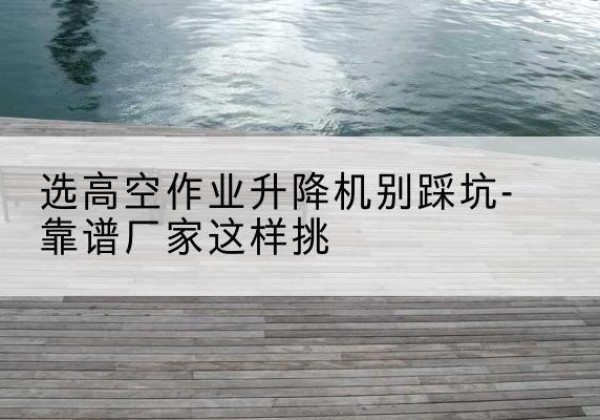 紫云剪叉式升降机厂家-选高空作业升降机别踩坑-靠谱厂家这样挑