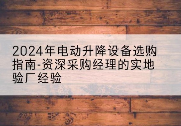 紫云电动剪叉升降平台厂家-2024年电动升降设备选购指南-资深采购经理的实地验厂经验