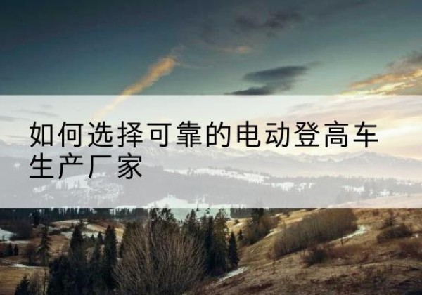 紫云电动登高车厂家-如何选择可靠的电动登高车生产厂家