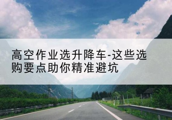 紫云升降车厂家-高空作业选升降车-这些选购要点助你*避坑