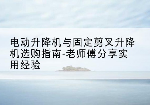 紫云电动升降机怎么选-电动升降机与固定剪叉升降机选购指南-老师傅分享实用经验