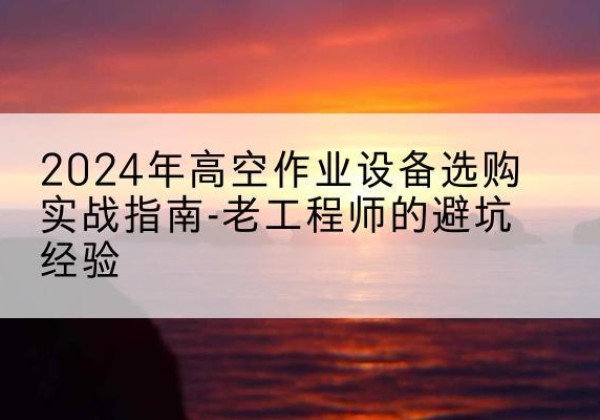 紫云高空作业升降机厂家推荐-2024年高空作业设备选购实战指南-老工程师的避坑经验