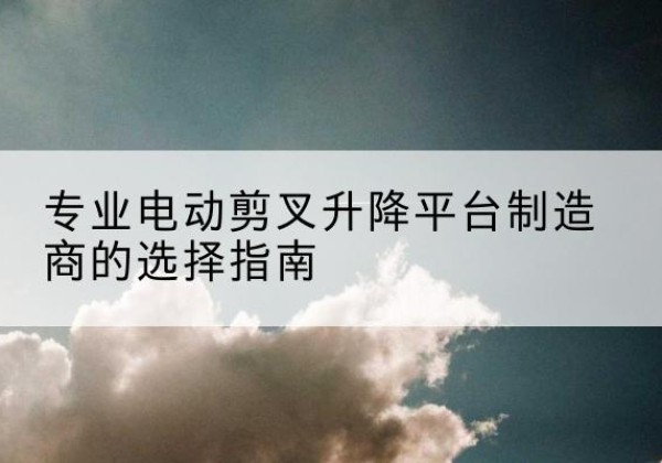 紫云电动剪叉升降平台厂家-专业电动剪叉升降平台制造商的选择指南